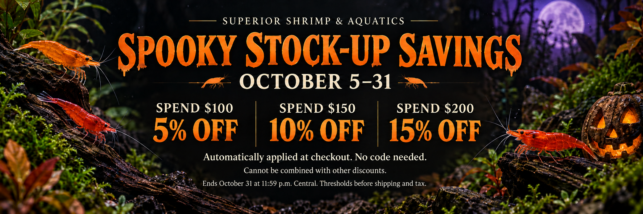 Spooky Stock-Up Savings. October 5–31. Spend $100, save 5%; spend $150, save 10%; spend $200, save 15%. Automatically applied at checkout. No code needed. Cannot be combined with other discounts. Ends October 31 at 11:59 p.m. Central. Thresholds before shipping and tax.